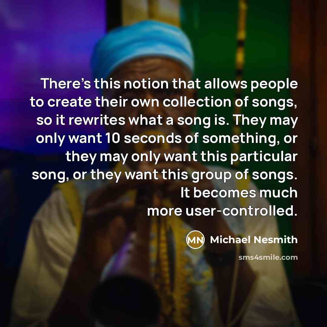 “There's this notion that allows people to create their own collection of songs, so it rewrites what a song is. They may only want 10 seconds of something, or they may only want this particular song, or they want this group of songs. It becomes much more user-controlled.” quote by Michael Nesmith