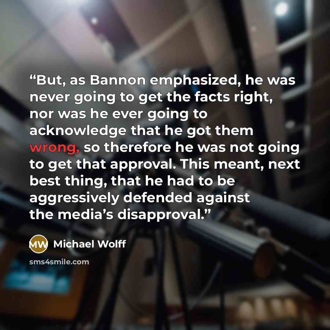 “But, as Bannon emphasized, he was never going to get the facts right, nor was he ever going to acknowledge that he got them wrong, so therefore he was not going to get that approval. This meant, next best thing, that he had to be aggressively defended against the media’s disapproval.” quote by Michael Wolff