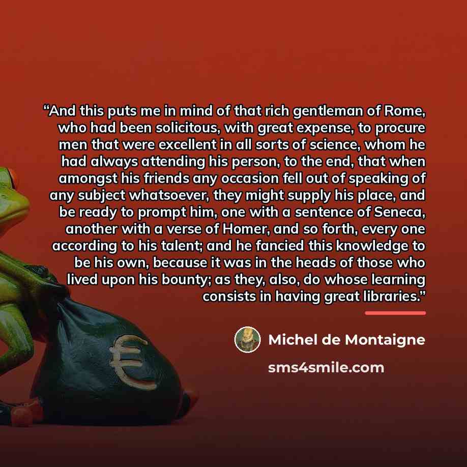 “And this puts me in mind of that rich gentleman of Rome, who had been solicitous, with great expense, to procure men that were excellent in all sorts of science, whom he had always attending his person, to the end, that when amongst his friends any occasion fell out of speaking of any subject…” quote by Michel de Montaigne