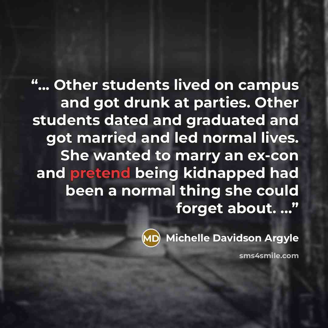 “... Other students lived on campus and got drunk at parties. Other students dated and graduated and got married and led normal lives. She wanted to marry an ex-con and pretend being kidnapped had been a normal thing she could forget about. ...” quote by Michelle Davidson Argyle