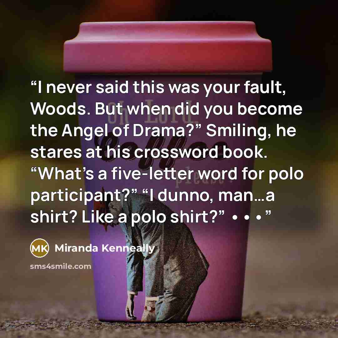 “I never said this was your fault, Woods. But when did you become the Angel of Drama?” Smiling, he stares at his crossword book. “What’s a five-letter word for polo participant?” “I dunno, man…a shirt? Like a polo shirt?” •••” quote by Miranda Kenneally