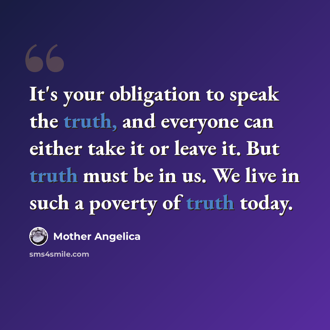 “It's your obligation to speak the truth, and everyone can either take it or leave it. But truth must be in us. We live in such a poverty of truth today.” quote by Mother Angelica