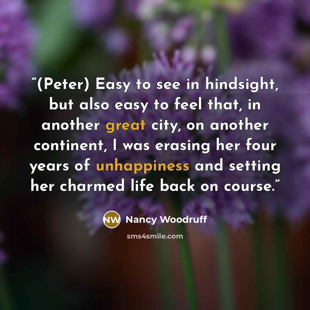 “(Peter) Easy to see in hindsight, but also easy to feel that, in another great city, on another continent, I was erasing her four years of unhappiness and setting her charmed life back on course.” quote by Nancy Woodruff