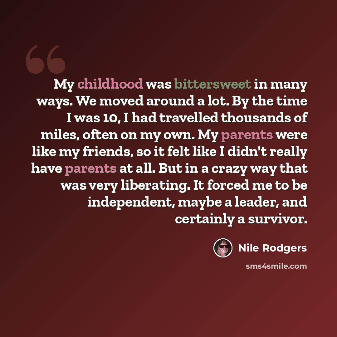 “My childhood was bittersweet in many ways. We moved around a lot. By the time I was 10, I had travelled thousands of miles, often on my own. My parents were like my friends, so it felt like I didn't really have parents at all. But in a crazy way that was very liberating. It forced me to be…” quote by Nile Rodgers