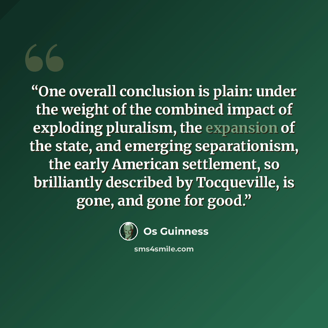 “One overall conclusion is plain: under the weight of the combined impact of exploding pluralism, the expansion of the state, and emerging separationism, the early American settlement, so brilliantly described by Tocqueville, is gone, and gone for good.” quote by Os Guinness