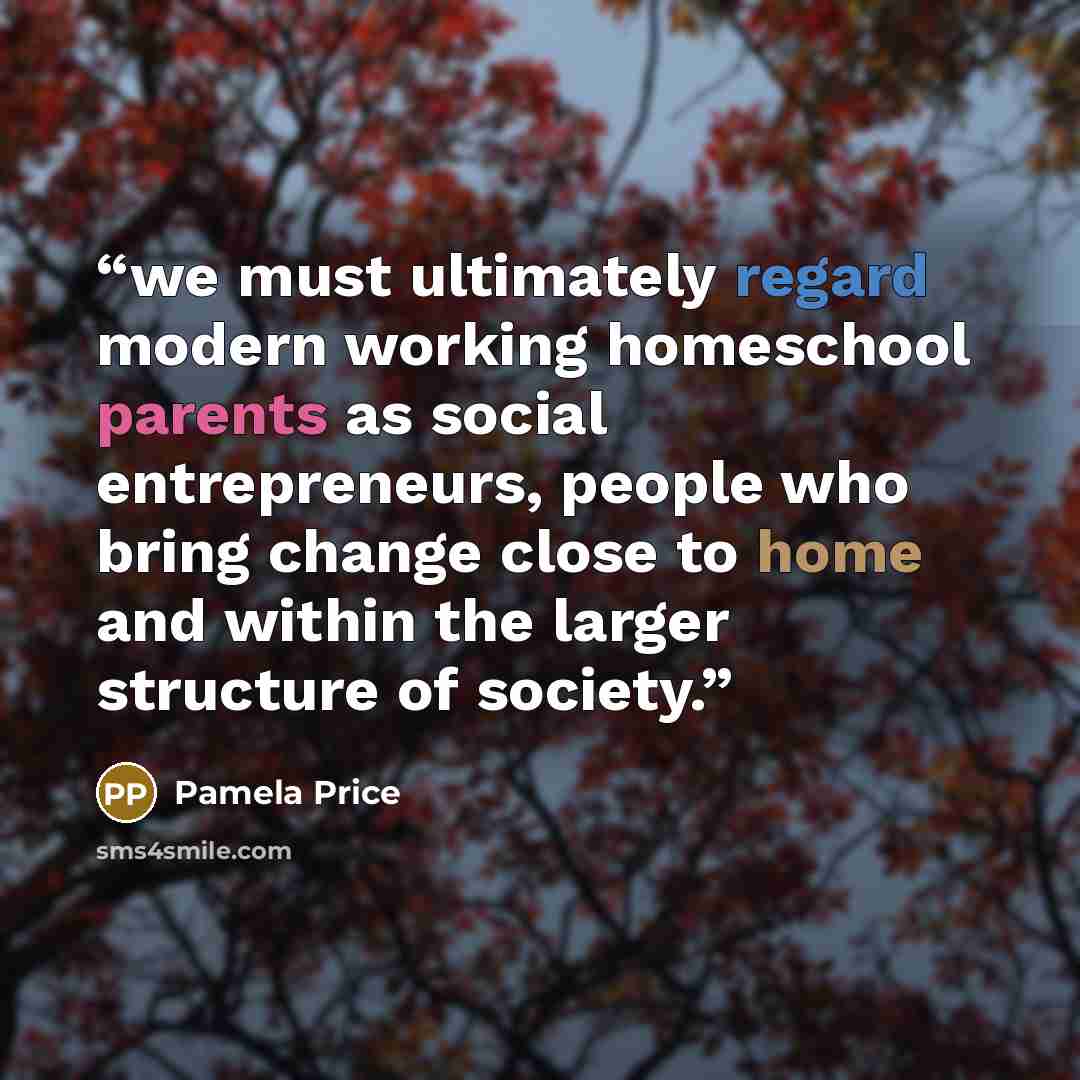 “we must ultimately regard modern working homeschool parents as social entrepreneurs, people who bring change close to home and within the larger structure of society.” quote by Pamela Price