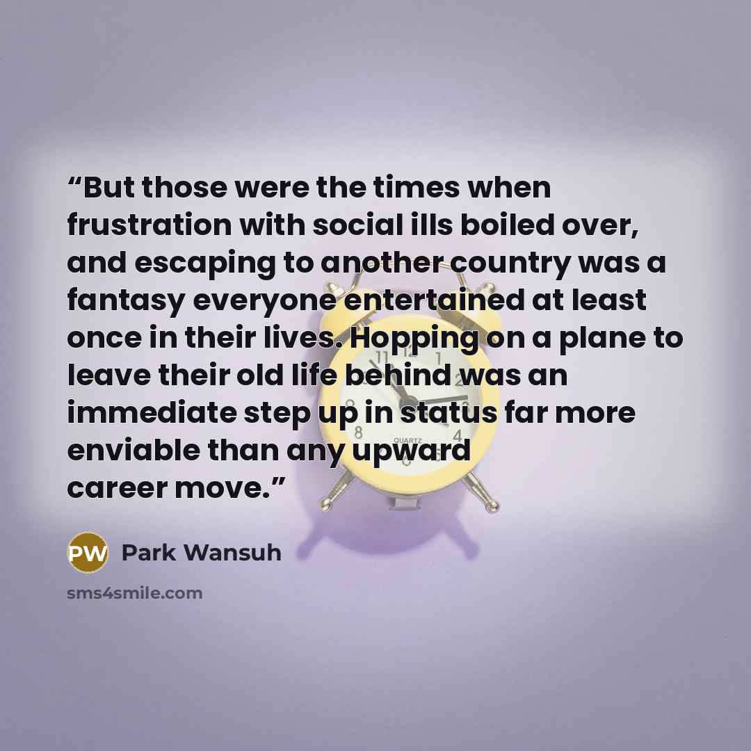 “But those were the times when frustration with social ills boiled over, and escaping to another country was a fantasy everyone entertained at least once in their lives. Hopping on a plane to leave their old life behind was an immediate step up in status far more enviable than any upward career move.” quote by Park Wansuh