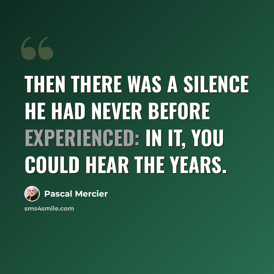 “Then there was a silence he had never before experienced: in it, you could hear the years.” quote by Pascal Mercier