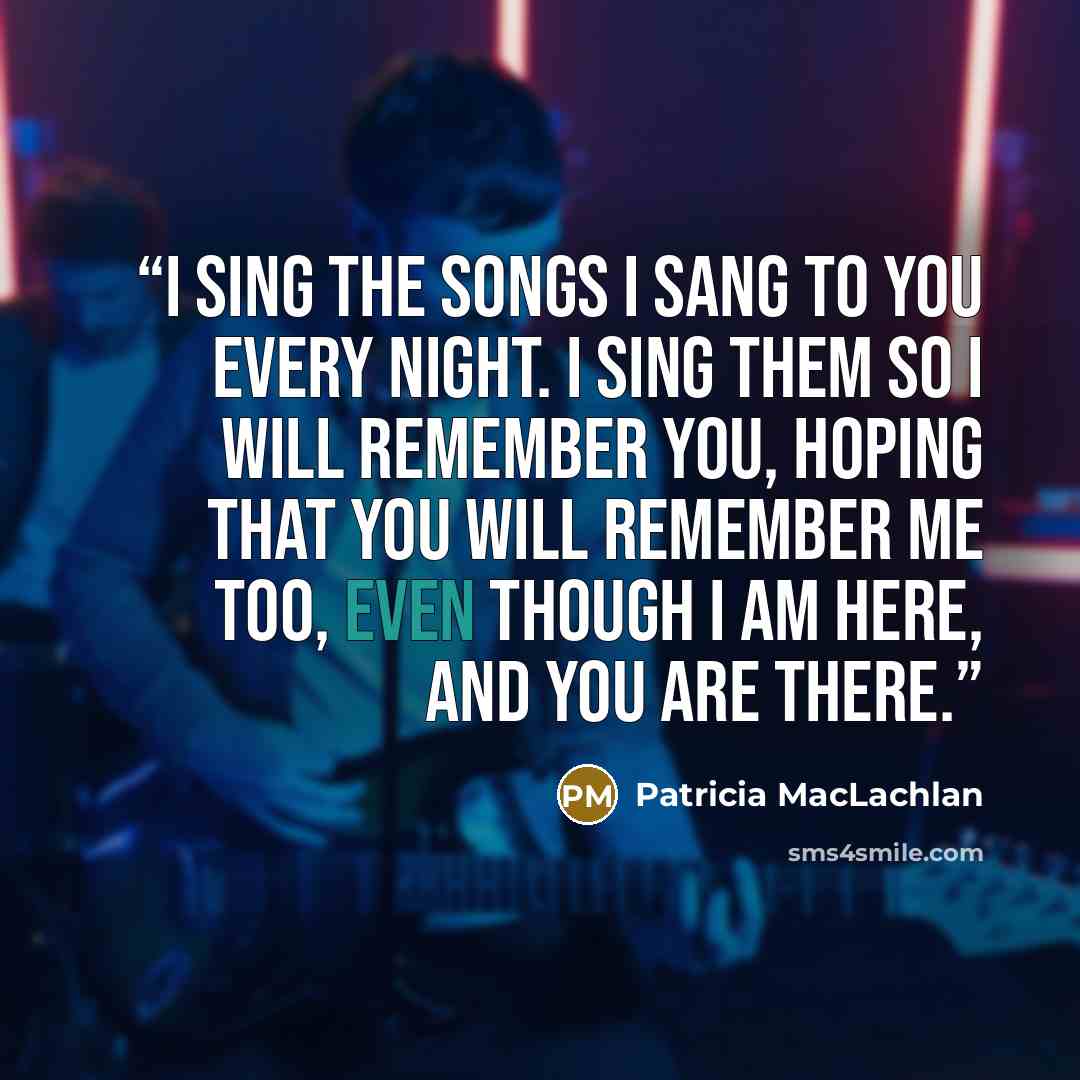 “I sing the songs I sang to you every night. I sing them so I will remember you, hoping that you will remember me too, even though I am here, and you are there.” quote by Patricia MacLachlan