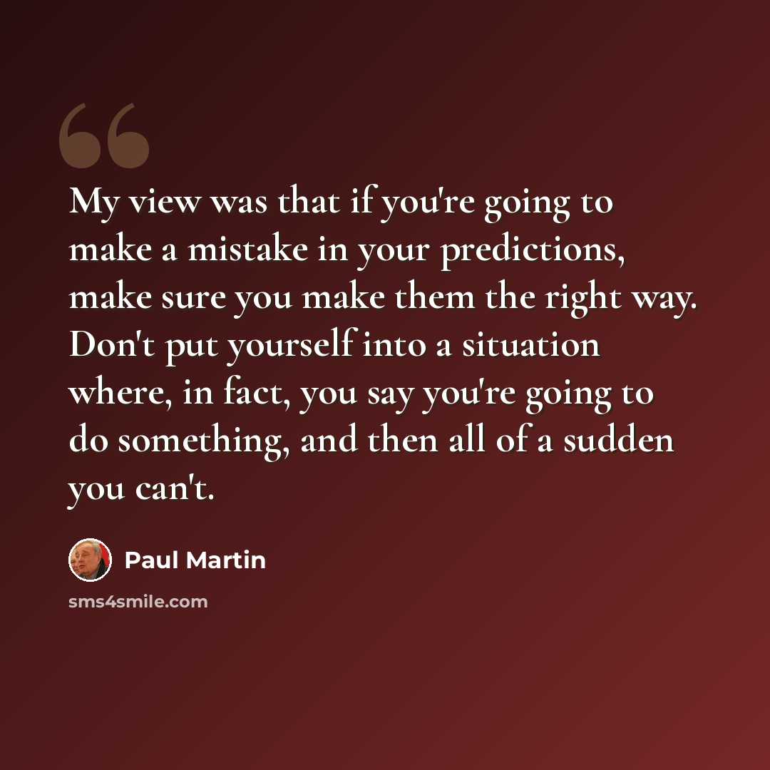 “My view was that if you're going to make a mistake in your predictions, make sure you make them the right way. Don't put yourself into a situation where, in fact, you say you're going to do something, and then all of a sudden you can't.” quote by Paul Martin