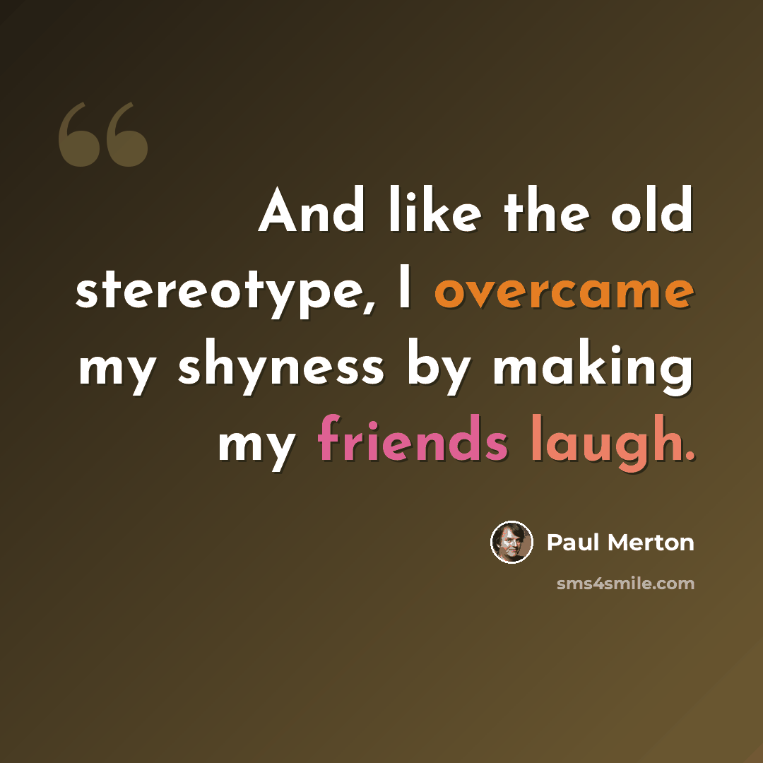 “And like the old stereotype, I overcame my shyness by making my friends laugh.” quote by Paul Merton