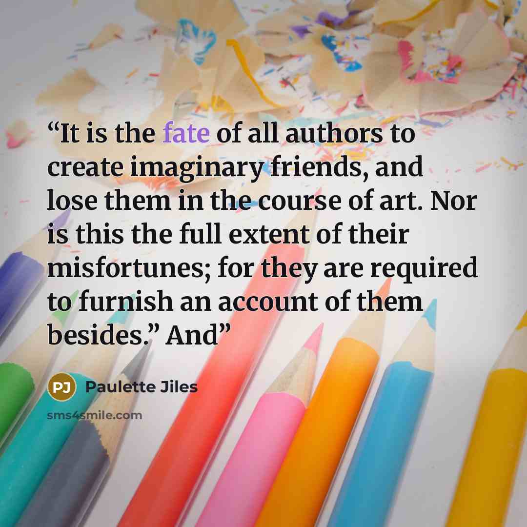 “It is the fate of all authors to create imaginary friends, and lose them in the course of art. Nor is this the full extent of their misfortunes; for they are required to furnish an account of them besides.” And” quote by Paulette Jiles