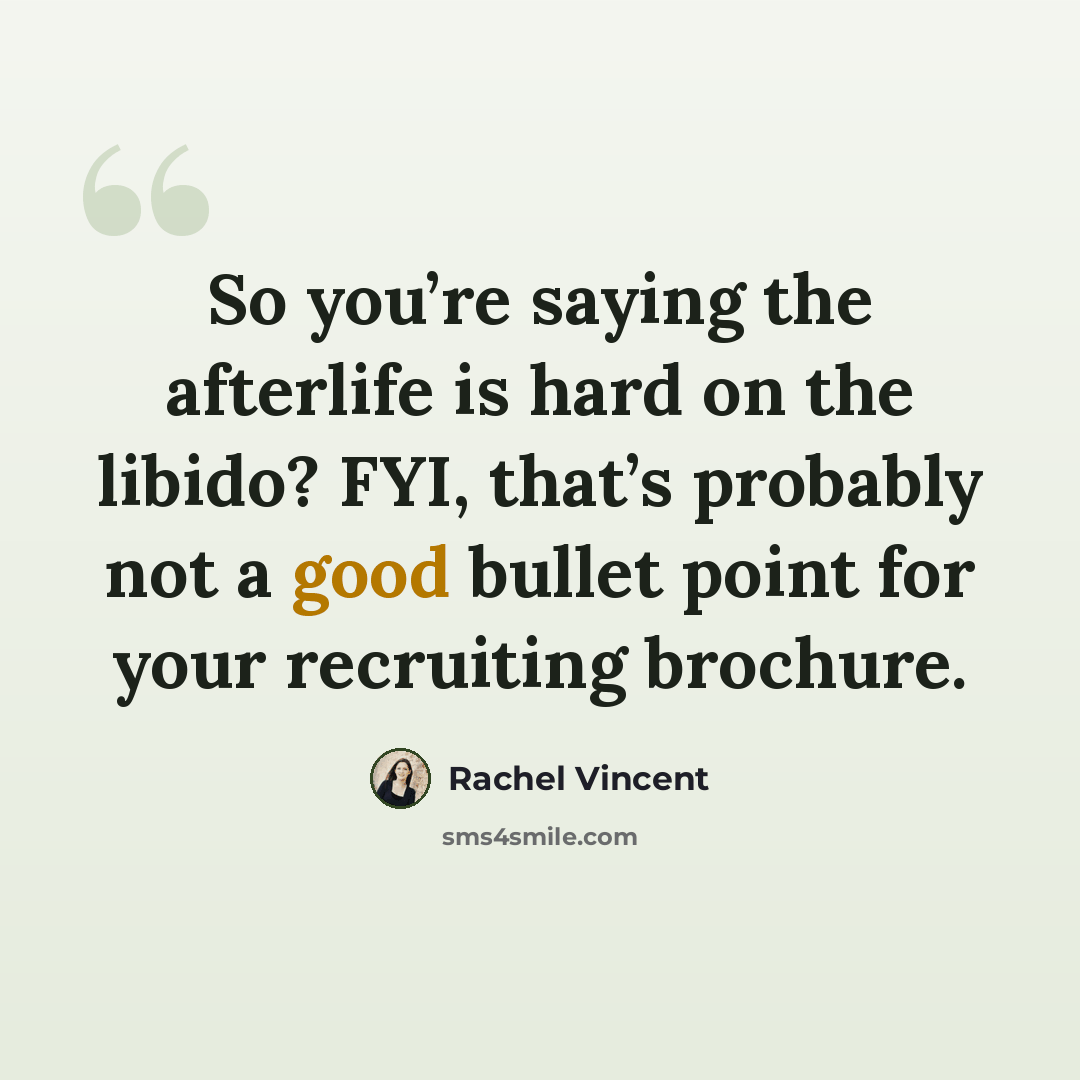 “So you’re saying the afterlife is hard on the libido? FYI, that’s probably not a good bullet point for your recruiting brochure.” quote by Rachel Vincent