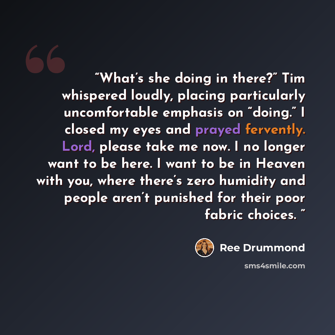 “What’s she doing in there?” Tim whispered loudly, placing particularly uncomfortable emphasis on “doing.” I closed my eyes and prayed fervently. Lord, please take me now. I no longer want to be here. I want to be in Heaven with you, where there’s zero humidity and people aren’t punished for their…” quote by Ree Drummond