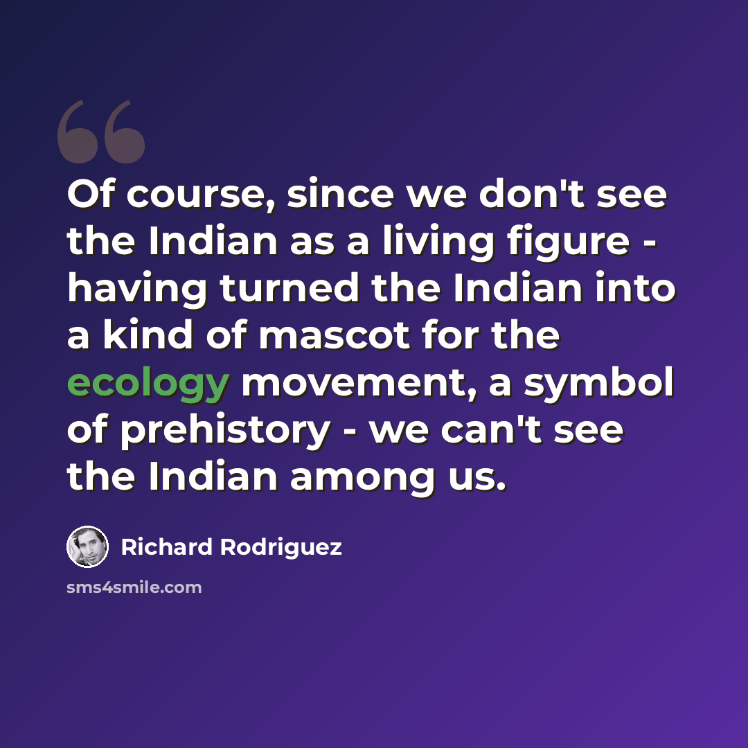 “Of course, since we don't see the Indian as a living figure - having turned the Indian into a kind of mascot for the ecology movement, a symbol of prehistory - we can't see the Indian among us.” quote by Richard Rodriguez