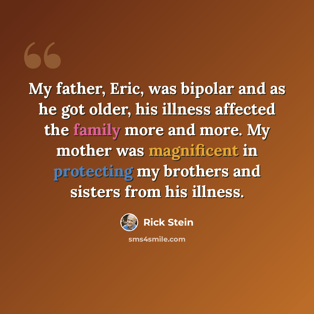 “My father, Eric, was bipolar and as he got older, his illness affected the family more and more. My mother was magnificent in protecting my brothers and sisters from his illness.” quote by Rick Stein