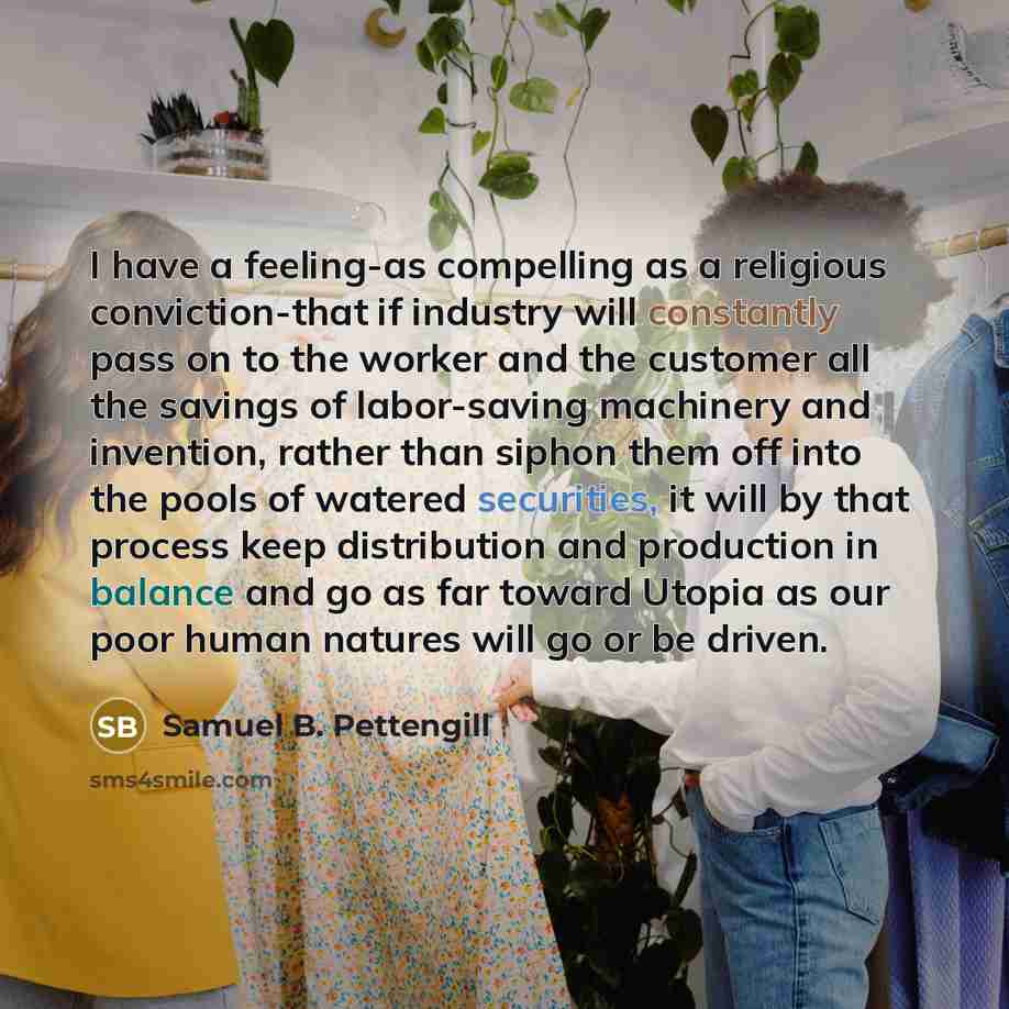 “I have a feeling-as compelling as a religious conviction-that if industry will constantly pass on to the worker and the customer all the savings of labor-saving machinery and invention, rather than siphon them off into the pools of watered securities, it will by that process keep distribution and…” quote by Samuel B. Pettengill