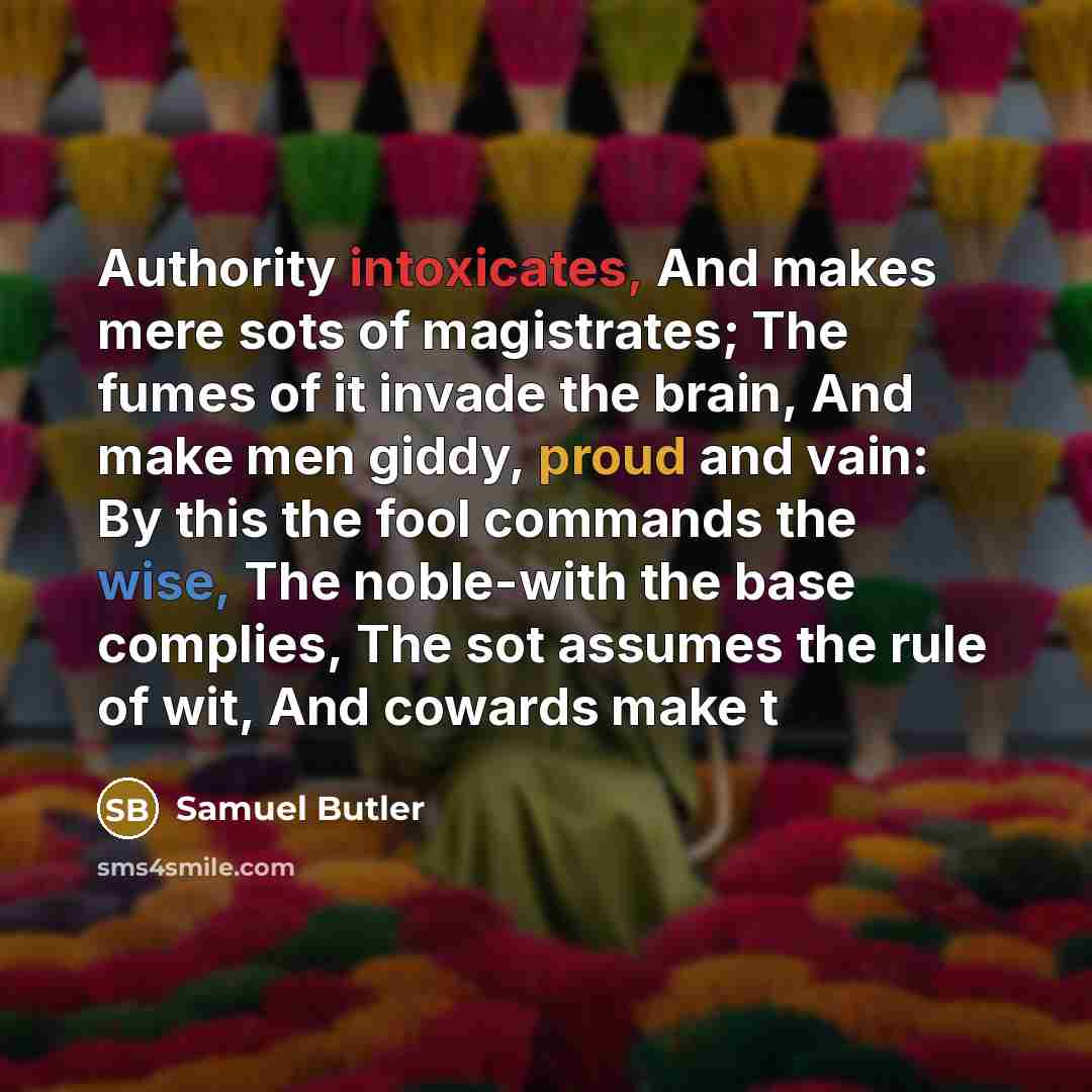 “Authority intoxicates, And makes mere sots of magistrates; The fumes of it invade the brain, And make men giddy, proud and vain: By this the fool commands the wise, The noble-with the base complies, The sot assumes the rule of wit, And cowards make t” quote by Samuel Butler