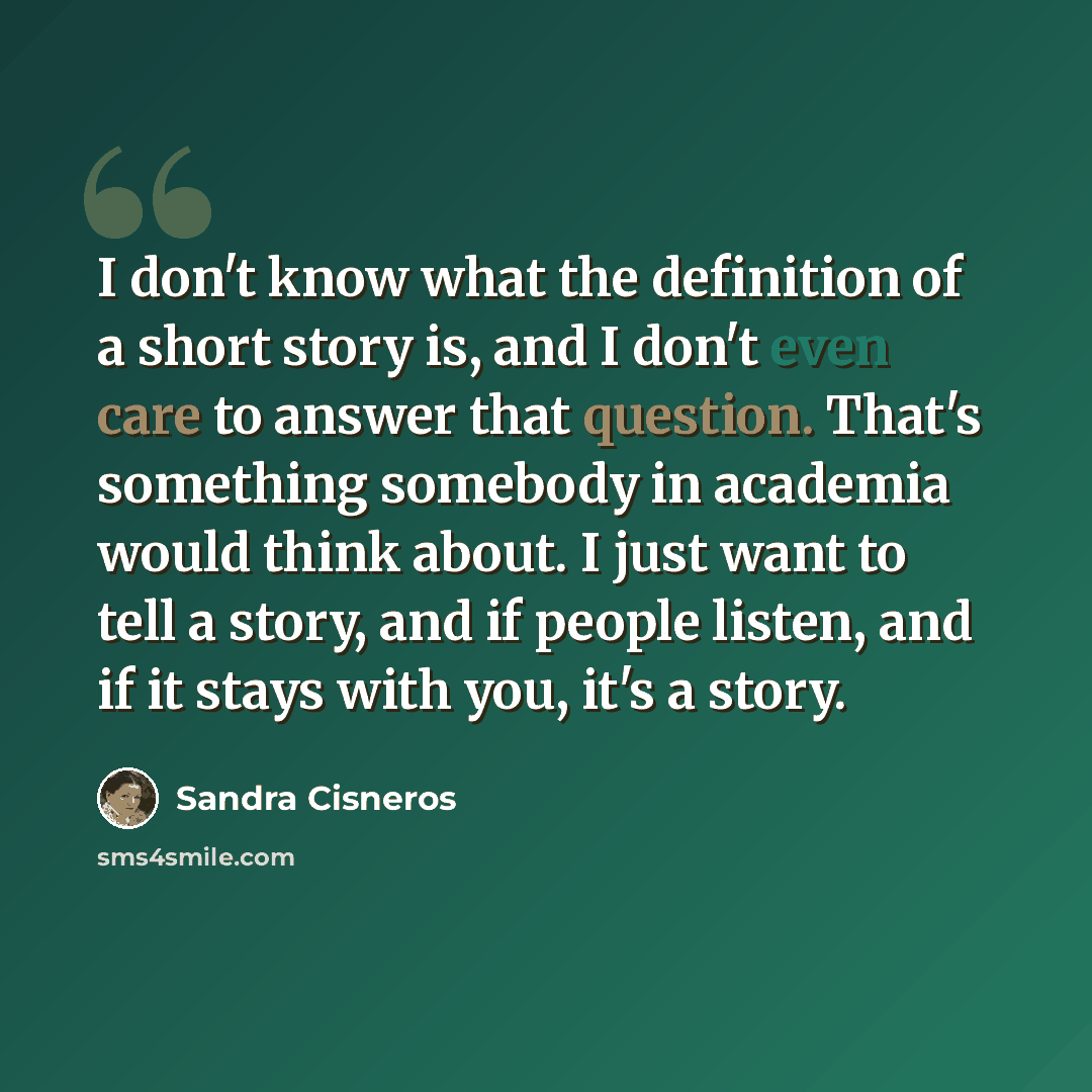 “I don't know what the definition of a short story is, and I don't even care to answer that question. That's something somebody in academia would think about. I just want to tell a story, and if people listen, and if it stays with you, it's a story.” quote by Sandra Cisneros