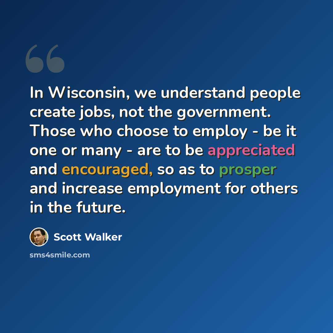 “In Wisconsin, we understand people create jobs, not the government. Those who choose to employ - be it one or many - are to be appreciated and encouraged, so as to prosper and increase employment for others in the future.” quote by Scott Walker