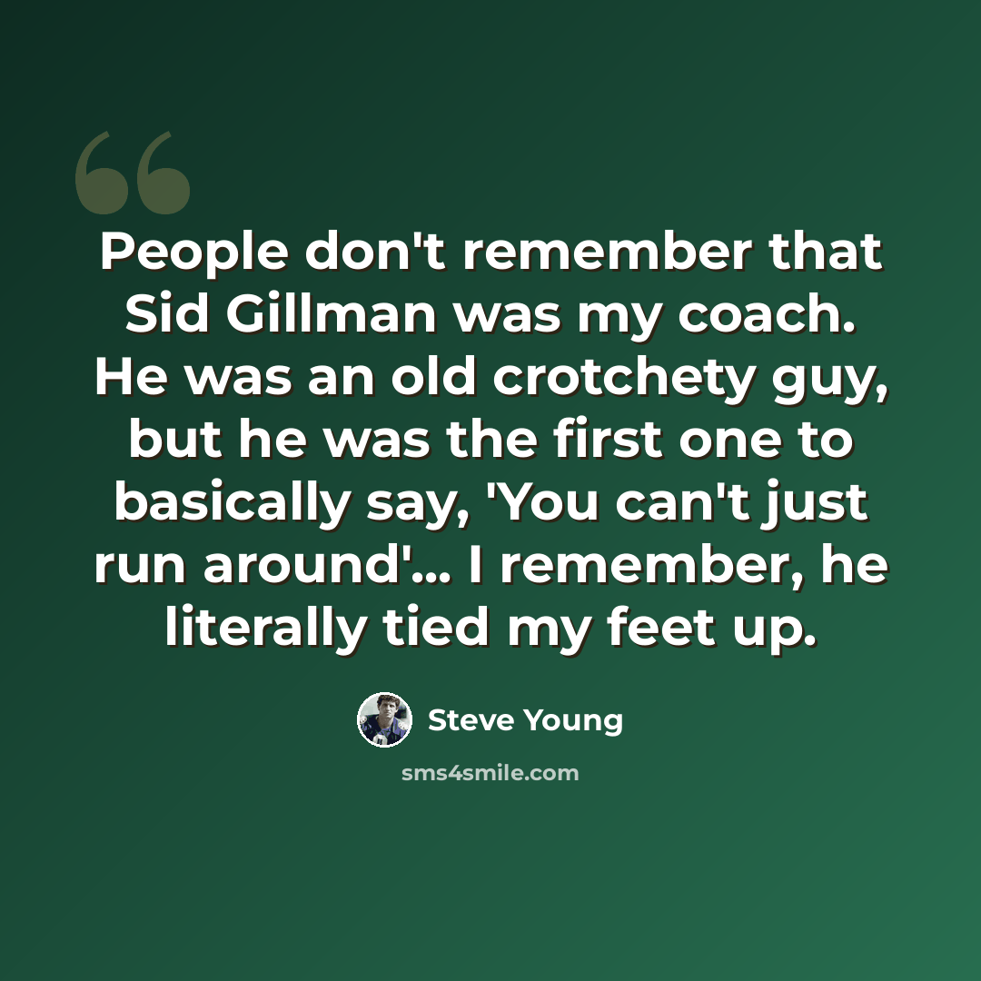 “People don't remember that Sid Gillman was my coach. He was an old crotchety guy, but he was the first one to basically say, 'You can't just run around'... I remember, he literally tied my feet up.” quote by Steve Young