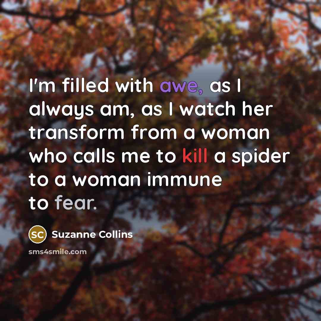 “I'm filled with awe, as I always am, as I watch her transform from a woman who calls me to kill a spider to a woman immune to fear.” quote by Suzanne Collins