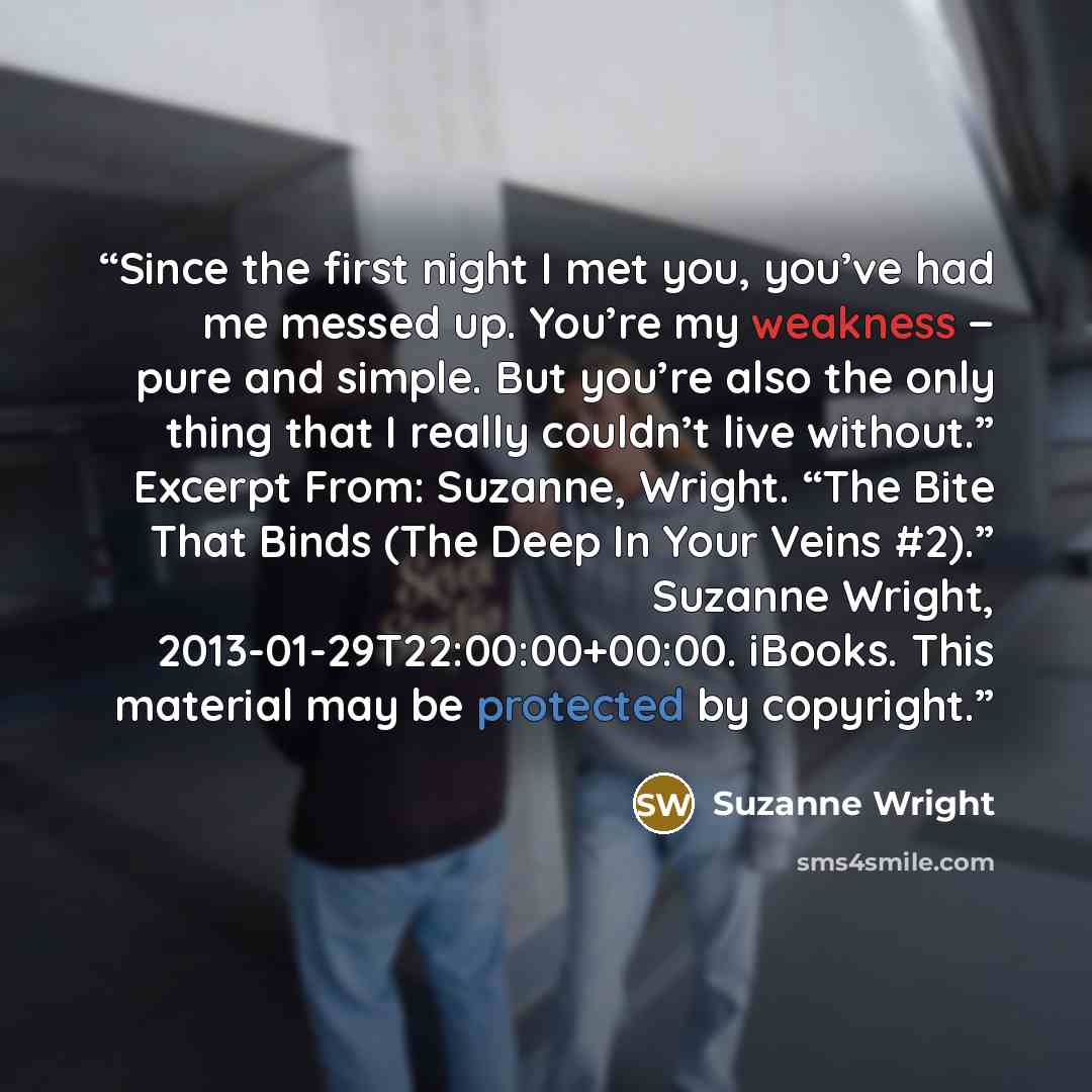 “Since the first night I met you, you’ve had me messed up. You’re my weakness − pure and simple. But you’re also the only thing that I really couldn’t live without.” Excerpt From: Suzanne, Wright. “The Bite That Binds (The Deep In Your Veins #2).” Suzanne Wright, 2013-01-29T22:00:00+00:00. iBooks…” quote by Suzanne Wright