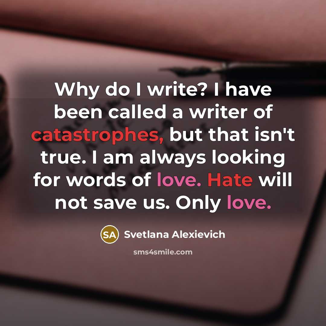 “Why do I write? I have been called a writer of catastrophes, but that isn't true. I am always looking for words of love. Hate will not save us. Only love.” quote by Svetlana Alexievich