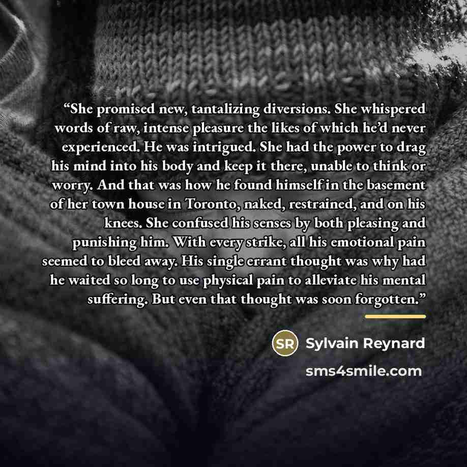 “She promised new, tantalizing diversions. She whispered words of raw, intense pleasure the likes of which he’d never experienced. He was intrigued. She had the power to drag his mind into his body and keep it there, unable to think or worry. And that was how he found himself in the basement of her…” quote by Sylvain Reynard