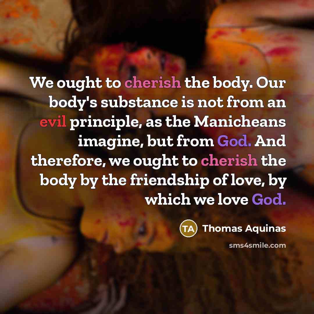 “We ought to cherish the body. Our body's substance is not from an evil principle, as the Manicheans imagine, but from God. And therefore, we ought to cherish the body by the friendship of love, by which we love God.” quote by Thomas Aquinas