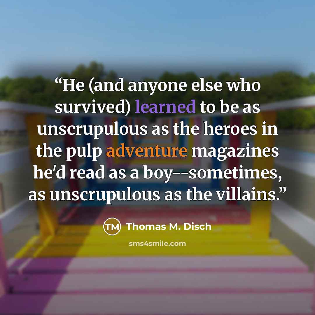 “He (and anyone else who survived) learned to be as unscrupulous as the heroes in the pulp adventure magazines he'd read as a boy--sometimes, as unscrupulous as the villains.” quote by Thomas M. Disch