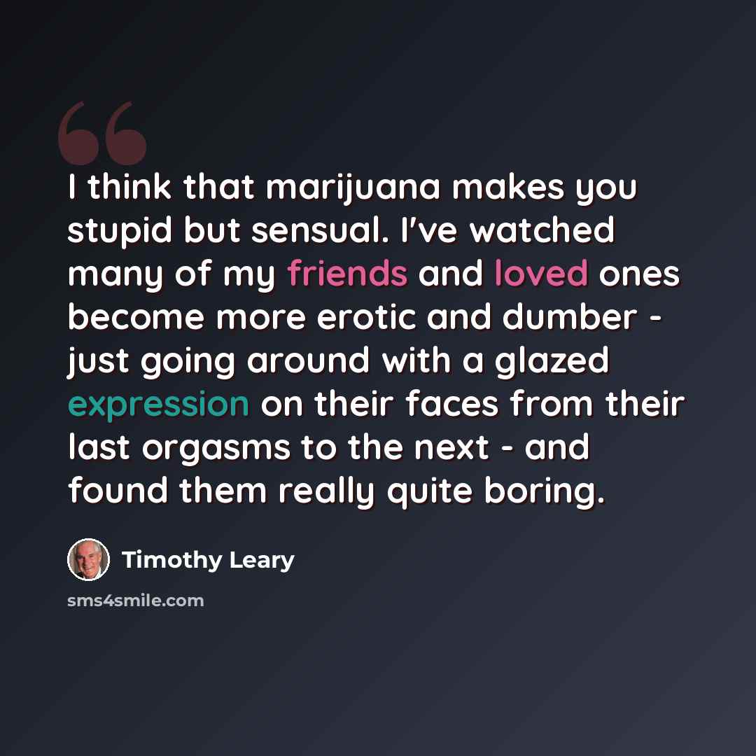 “I think that marijuana makes you stupid but sensual. I've watched many of my friends and loved ones become more erotic and dumber - just going around with a glazed expression on their faces from their last orgasms to the next - and found them really quite boring.” quote by Timothy Leary