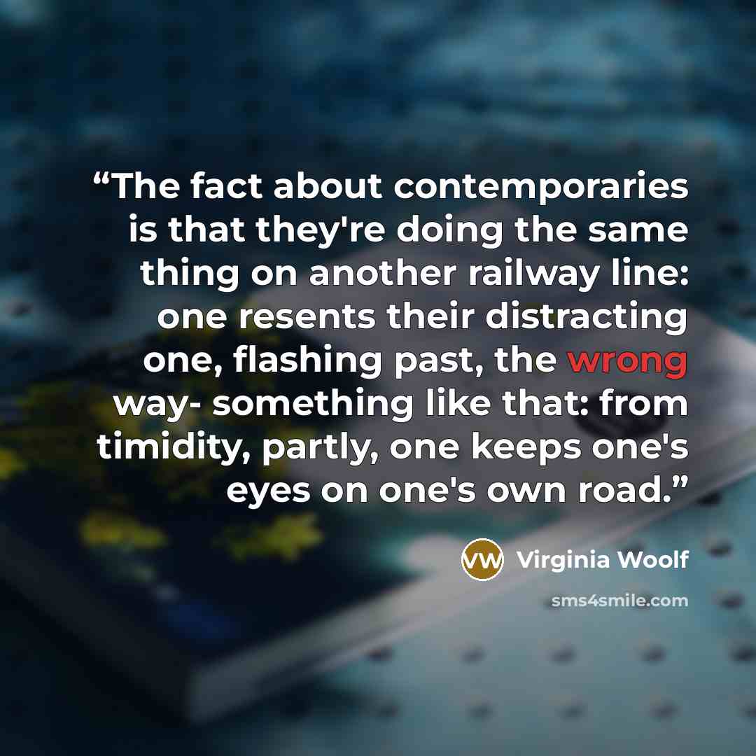 “The fact about contemporaries is that they're doing the same thing on another railway line: one resents their distracting one, flashing past, the wrong way- something like that: from timidity, partly, one keeps one's eyes on one's own road.” quote by Virginia Woolf