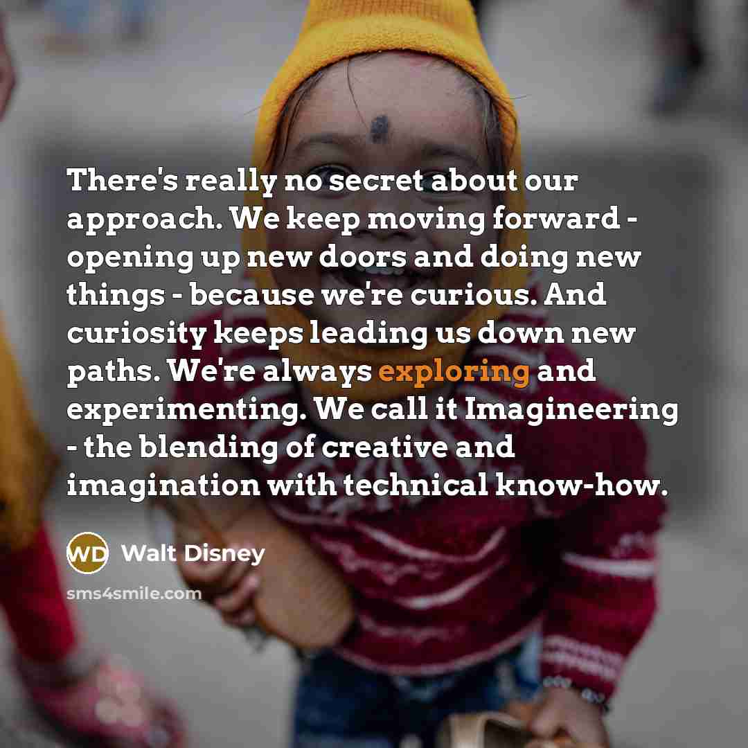 “There's really no secret about our approach. We keep moving forward - opening up new doors and doing new things - because we're curious. And curiosity keeps leading us down new paths. We're always exploring and experimenting. We call it Imagineering - the blending of creative and imagination with…” quote by Walt Disney