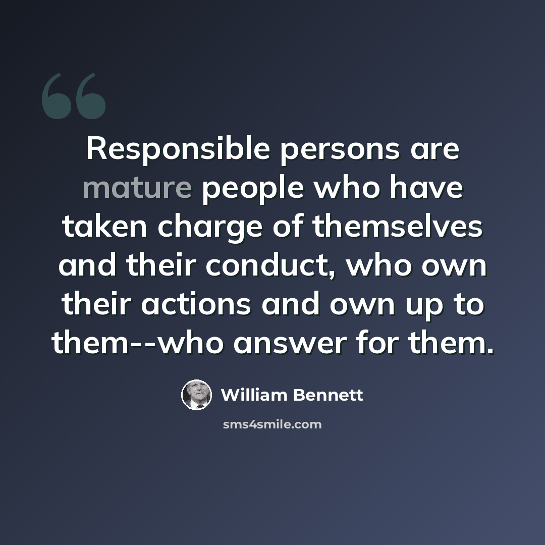 “Responsible persons are mature people who have taken charge of themselves and their conduct, who own their actions and own up to them--who answer for them.” quote by William Bennett