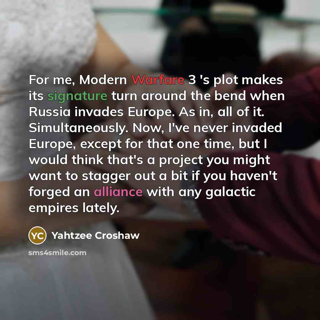 “For me, Modern Warfare 3 's plot makes its signature turn around the bend when Russia invades Europe. As in, all of it. Simultaneously. Now, I've never invaded Europe, except for that one time, but I would think that's a project you might want to stagger out a bit if you haven't forged an alliance…” quote by Yahtzee Croshaw