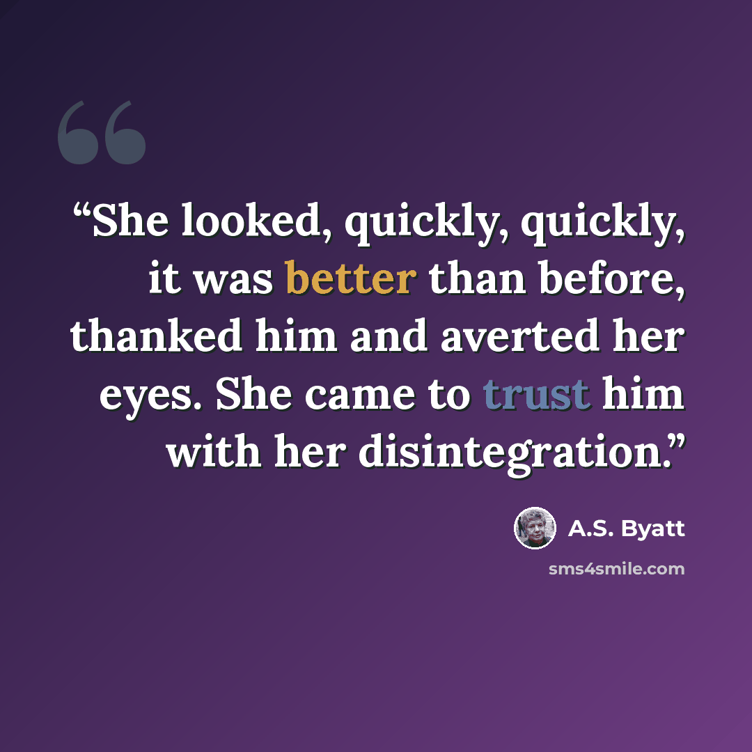 “She looked, quickly, quickly, it was better than before, thanked him and averted her eyes. She came to trust him with her disintegration.” quote by A.S. Byatt