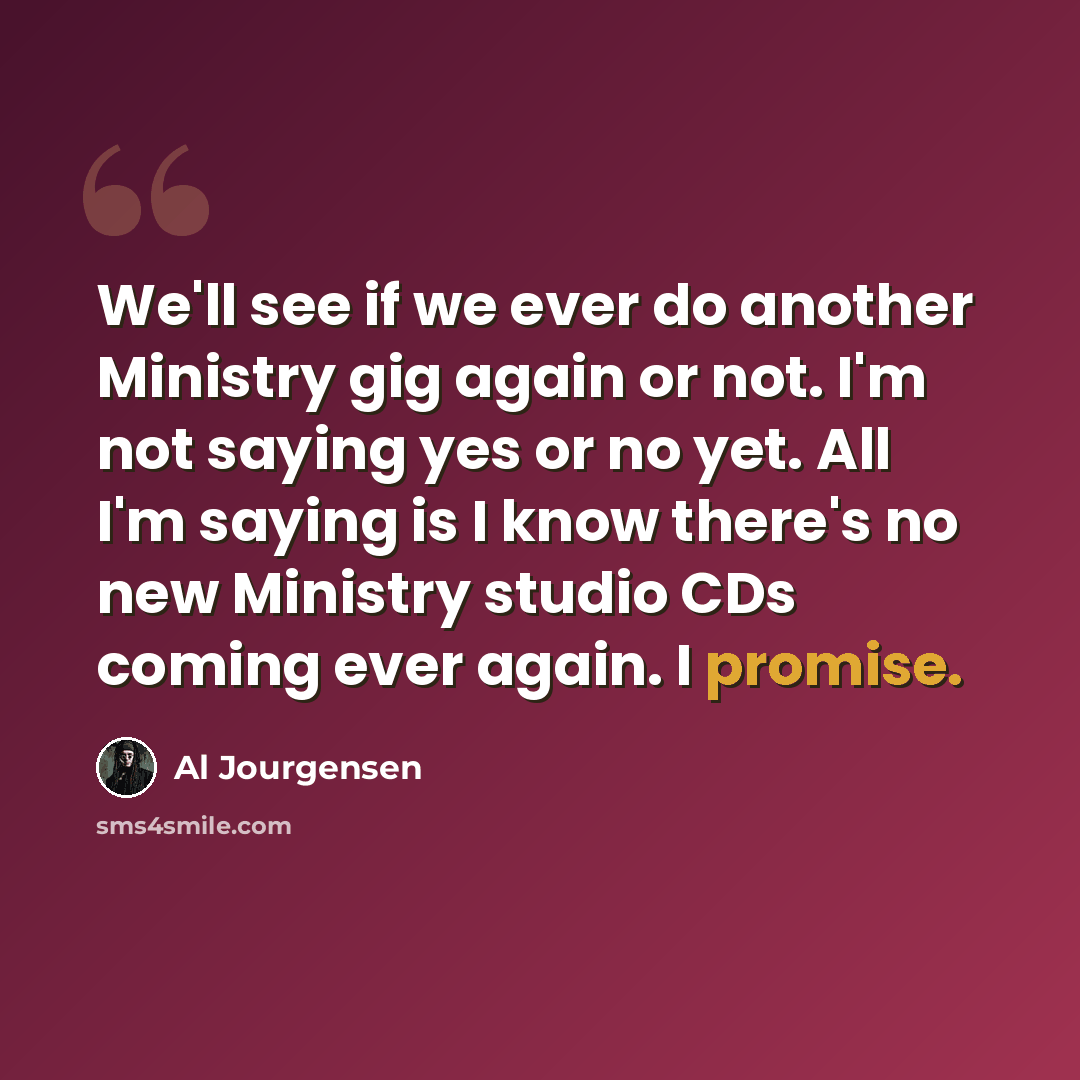 “We'll see if we ever do another Ministry gig again or not. I'm not saying yes or no yet. All I'm saying is I know there's no new Ministry studio CDs coming ever again. I promise.” quote by Al Jourgensen