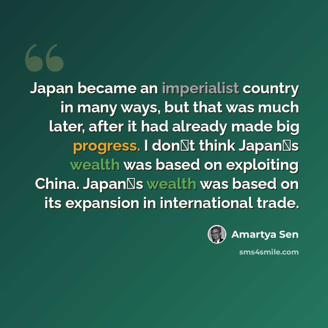 “Japan became an imperialist country in many ways, but that was much later, after it had already made big progress. I dont think Japans wealth was based on exploiting China. Japans wealth was based on its expansion in international trade.” quote by Amartya Sen
