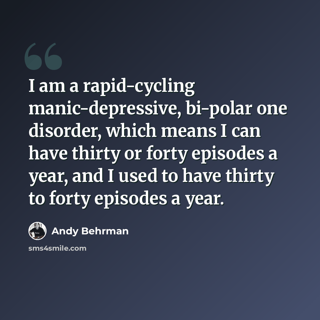 “I am a rapid-cycling manic-depressive, bi-polar one disorder, which means I can have thirty or forty episodes a year, and I used to have thirty to forty episodes a year.” quote by Andy Behrman