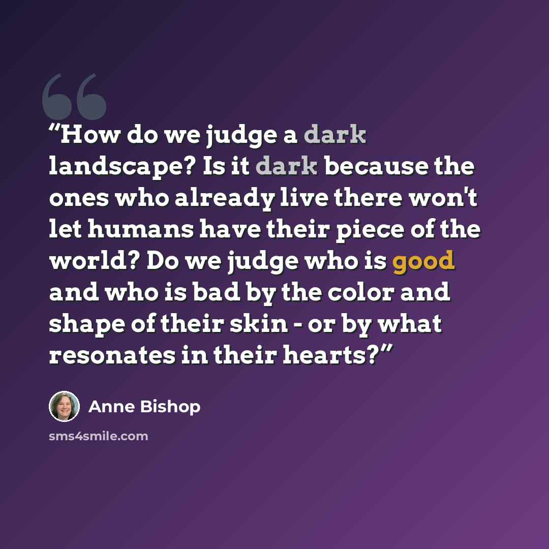 “How do we judge a dark landscape? Is it dark because the ones who already live there won't let humans have their piece of the world? Do we judge who is good and who is bad by the color and shape of their skin - or by what resonates in their hearts?” quote by Anne Bishop