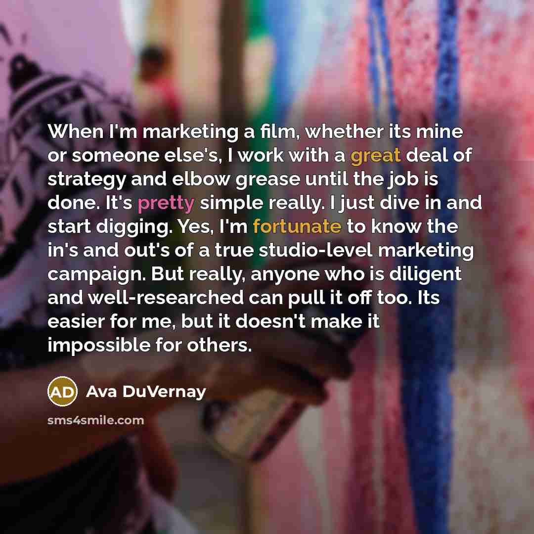 “When I'm marketing a film, whether its mine or someone else's, I work with a great deal of strategy and elbow grease until the job is done. It's pretty simple really. I just dive in and start digging. Yes, I'm fortunate to know the in's and out's of a true studio-level marketing campaign. But…” quote by Ava DuVernay