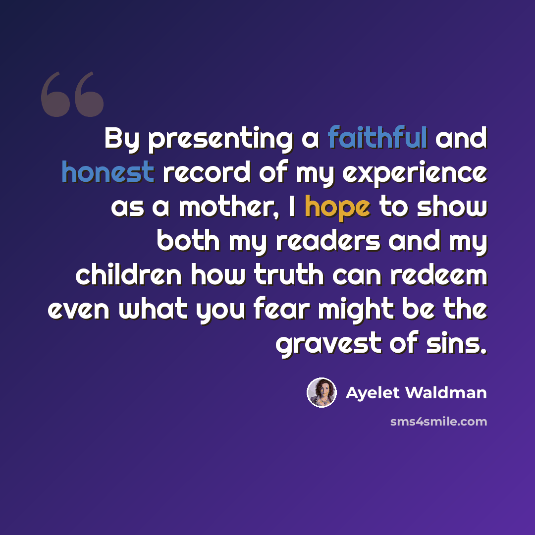 “By presenting a faithful and honest record of my experience as a mother, I hope to show both my readers and my children how truth can redeem even what you fear might be the gravest of sins.” quote by Ayelet Waldman