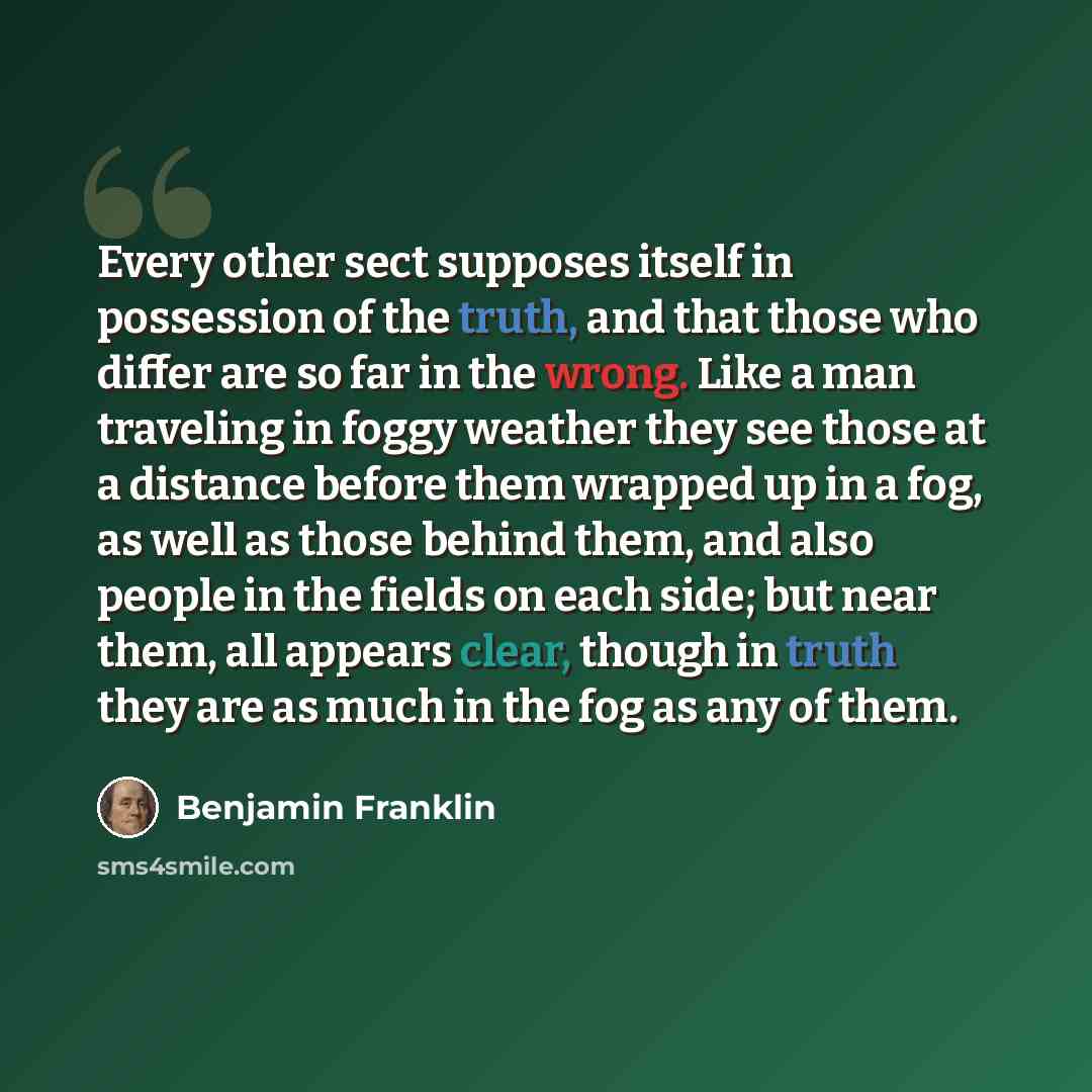 “Every other sect supposes itself in possession of the truth, and that those who differ are so far in the wrong. Like a man traveling in foggy weather they see those at a distance before them wrapped up in a fog, as well as those behind them, and also people in the fields on each side; but near…” quote by Benjamin Franklin
