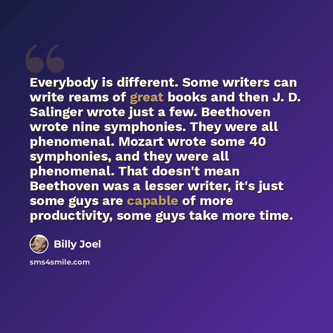 “Everybody is different. Some writers can write reams of great books and then J. D. Salinger wrote just a few. Beethoven wrote nine symphonies. They were all phenomenal. Mozart wrote some 40 symphonies, and they were all phenomenal. That doesn't mean Beethoven was a lesser writer, it's just some…” quote by Billy Joel