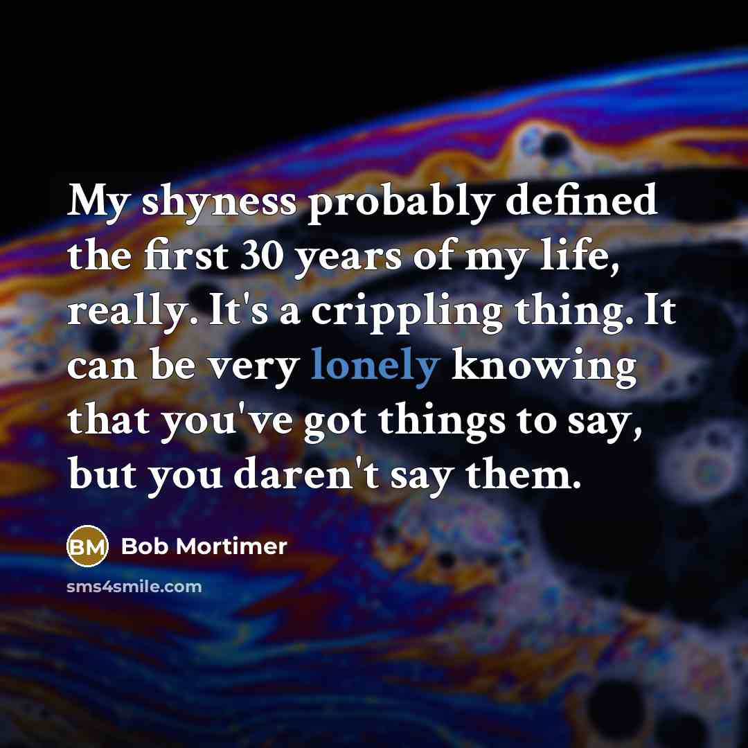 “My shyness probably defined the first 30 years of my life, really. It's a crippling thing. It can be very lonely knowing that you've got things to say, but you daren't say them.” quote by Bob Mortimer