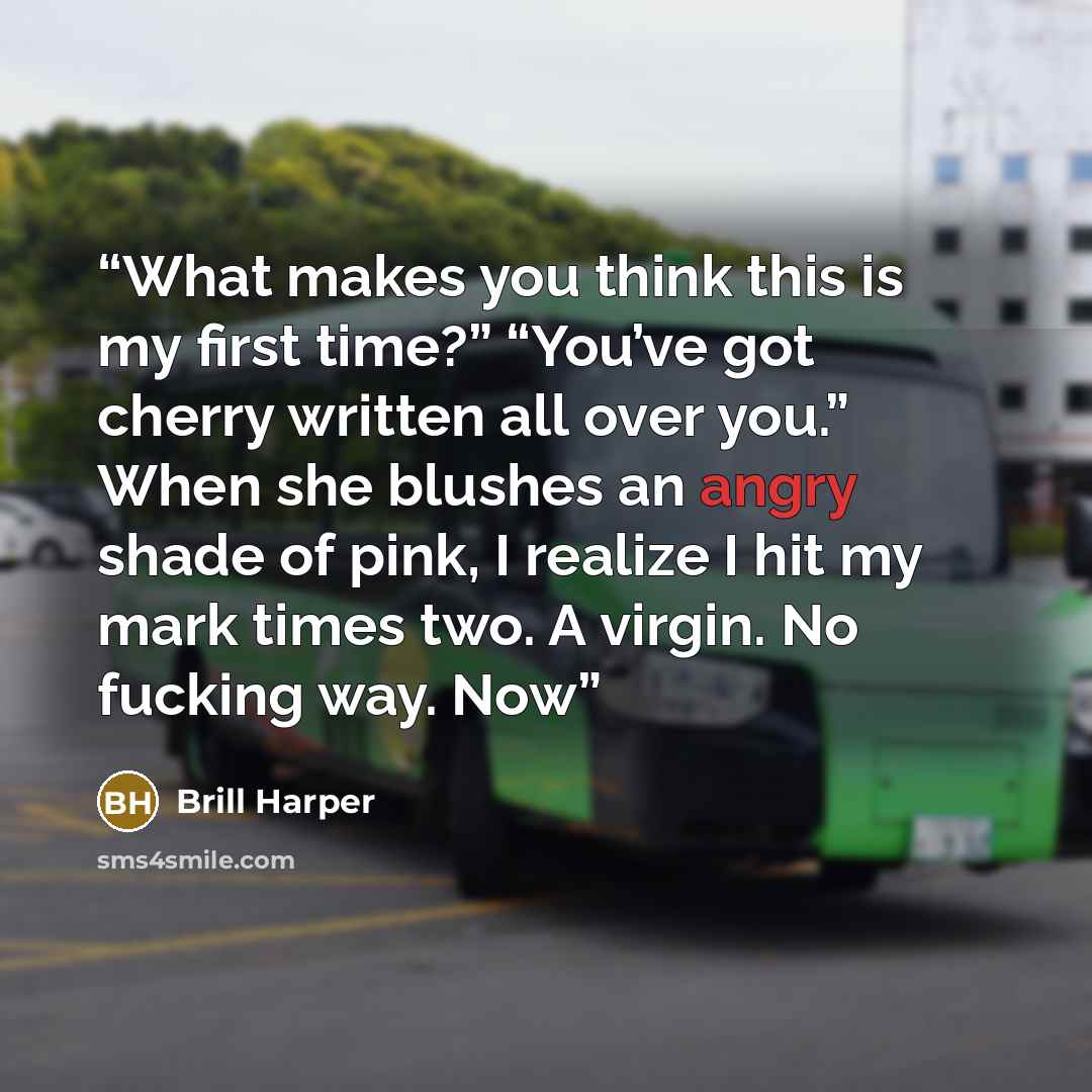 “What makes you think this is my first time?” “You’ve got cherry written all over you.” When she blushes an angry shade of pink, I realize I hit my mark times two. A virgin. No fucking way. Now” quote by Brill Harper