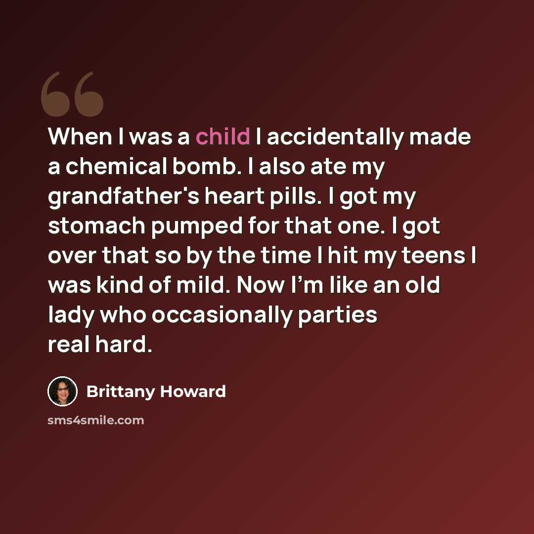 “When I was a child I accidentally made a chemical bomb. I also ate my grandfather's heart pills. I got my stomach pumped for that one. I got over that so by the time I hit my teens I was kind of mild. Now I'm like an old lady who occasionally parties real hard.” quote by Brittany Howard