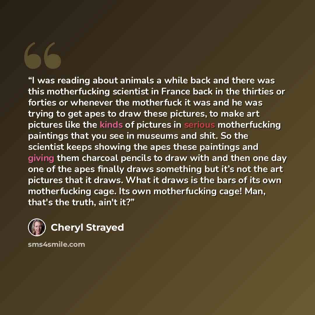 “I was reading about animals a while back and there was this motherfucking scientist in France back in the thirties or forties or whenever the motherfuck it was and he was trying to get apes to draw these pictures, to make art pictures like the kinds of pictures in serious motherfucking paintings…” quote by Cheryl Strayed