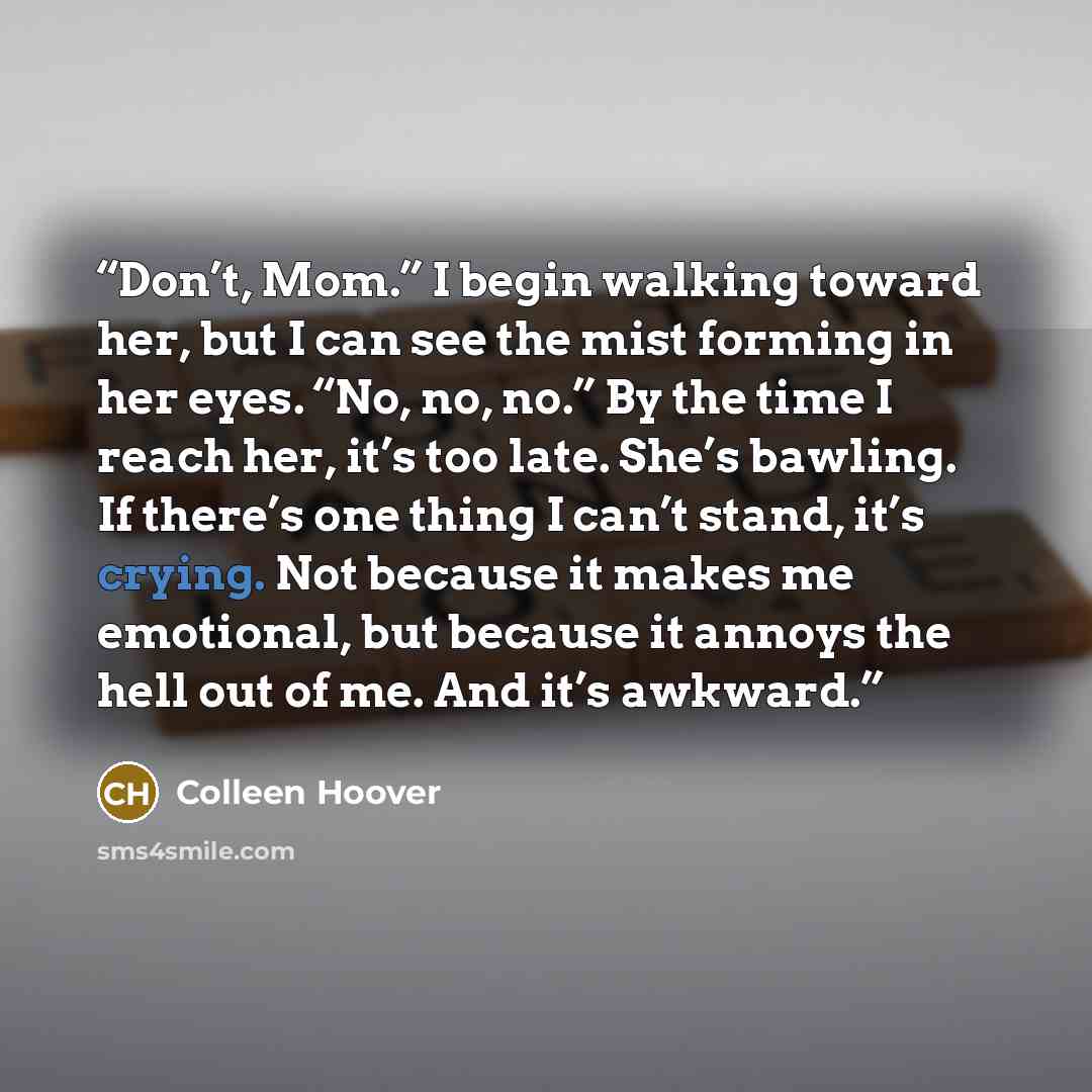 “Don’t, Mom.” I begin walking toward her, but I can see the mist forming in her eyes. “No, no, no.” By the time I reach her, it’s too late. She’s bawling. If there’s one thing I can’t stand, it’s crying. Not because it makes me emotional, but because it annoys the hell out of me. And it’s awkward.” quote by Colleen Hoover